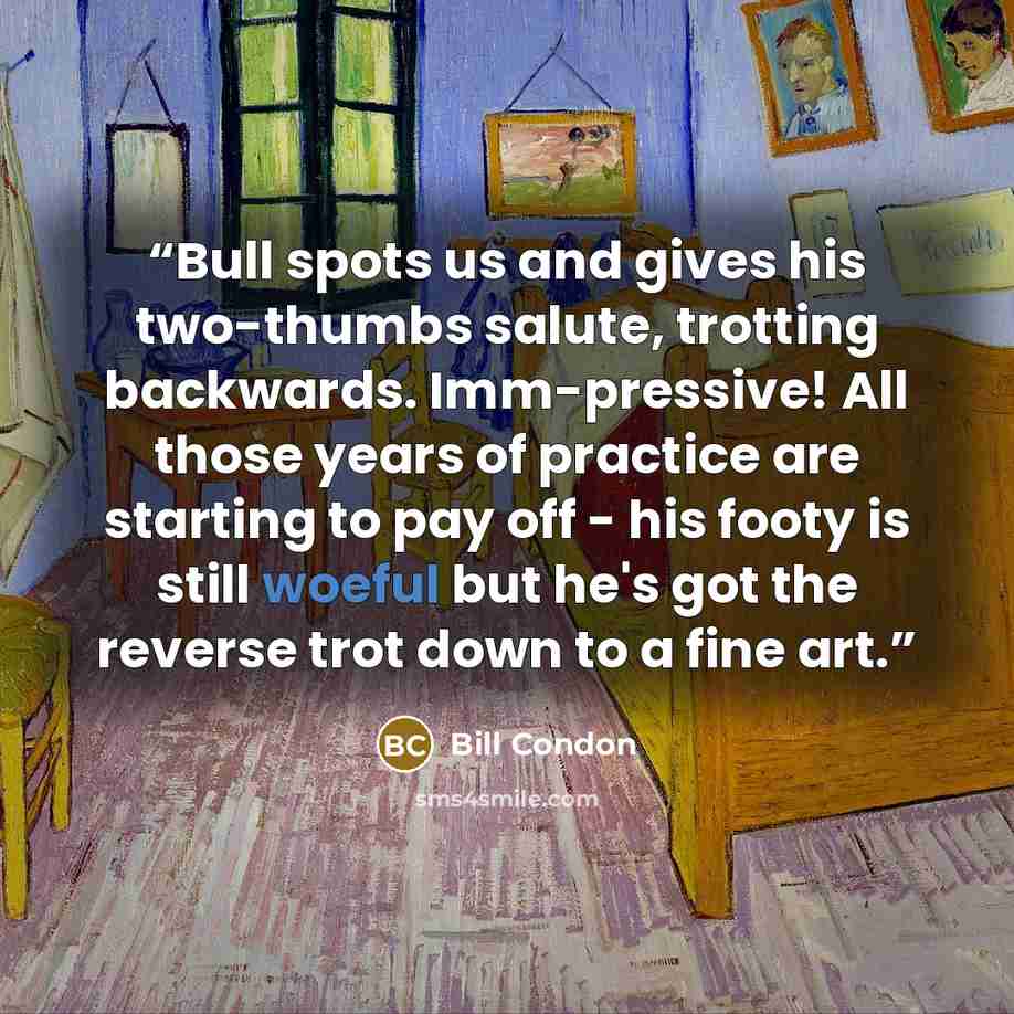 “Bull spots us and gives his two-thumbs salute, trotting backwards. Imm-pressive! All those years of practice are starting to pay off - his footy is still woeful but he's got the reverse trot down to a fine art.” quote by Bill Condon