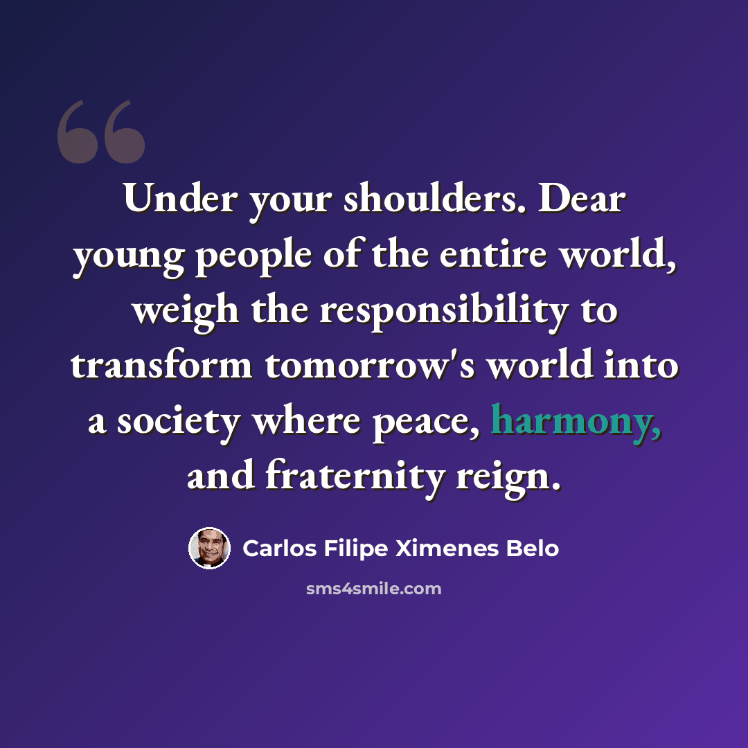 “Under your shoulders. Dear young people of the entire world, weigh the responsibility to transform tomorrow's world into a society where peace, harmony, and fraternity reign.” quote by Carlos Filipe Ximenes Belo