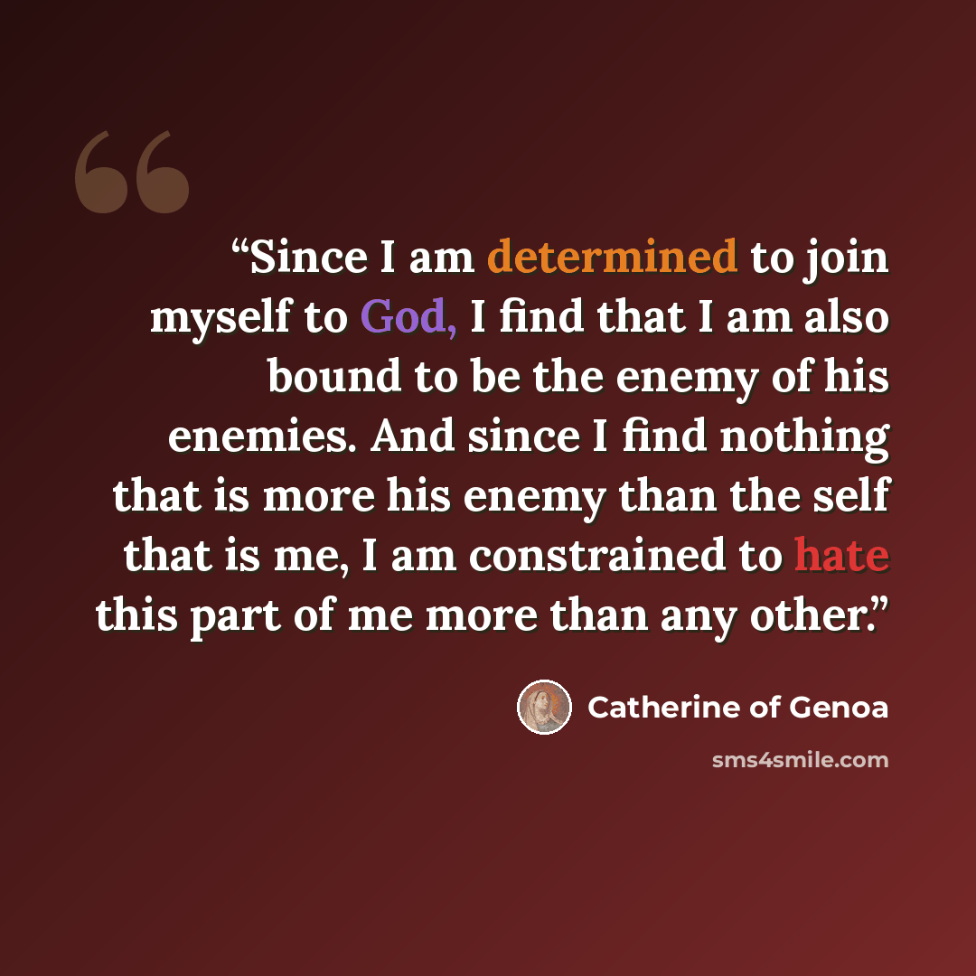 “Since I am determined to join myself to God, I find that I am also bound to be the enemy of his enemies. And since I find nothing that is more his enemy than the self that is me, I am constrained to hate this part of me more than any other.” quote by Catherine of Genoa