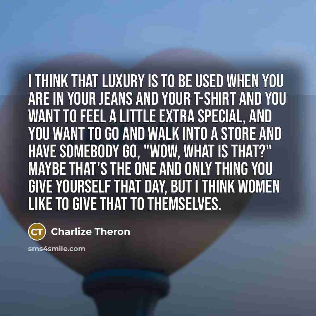 “I think that luxury is to be used when you are in your jeans and your T-shirt and you want to feel a little extra special, and you want to go and walk into a store and have somebody go, "Wow, what is that?" Maybe that's the one and only thing you give yourself that day, but I think women like to…” quote by Charlize Theron