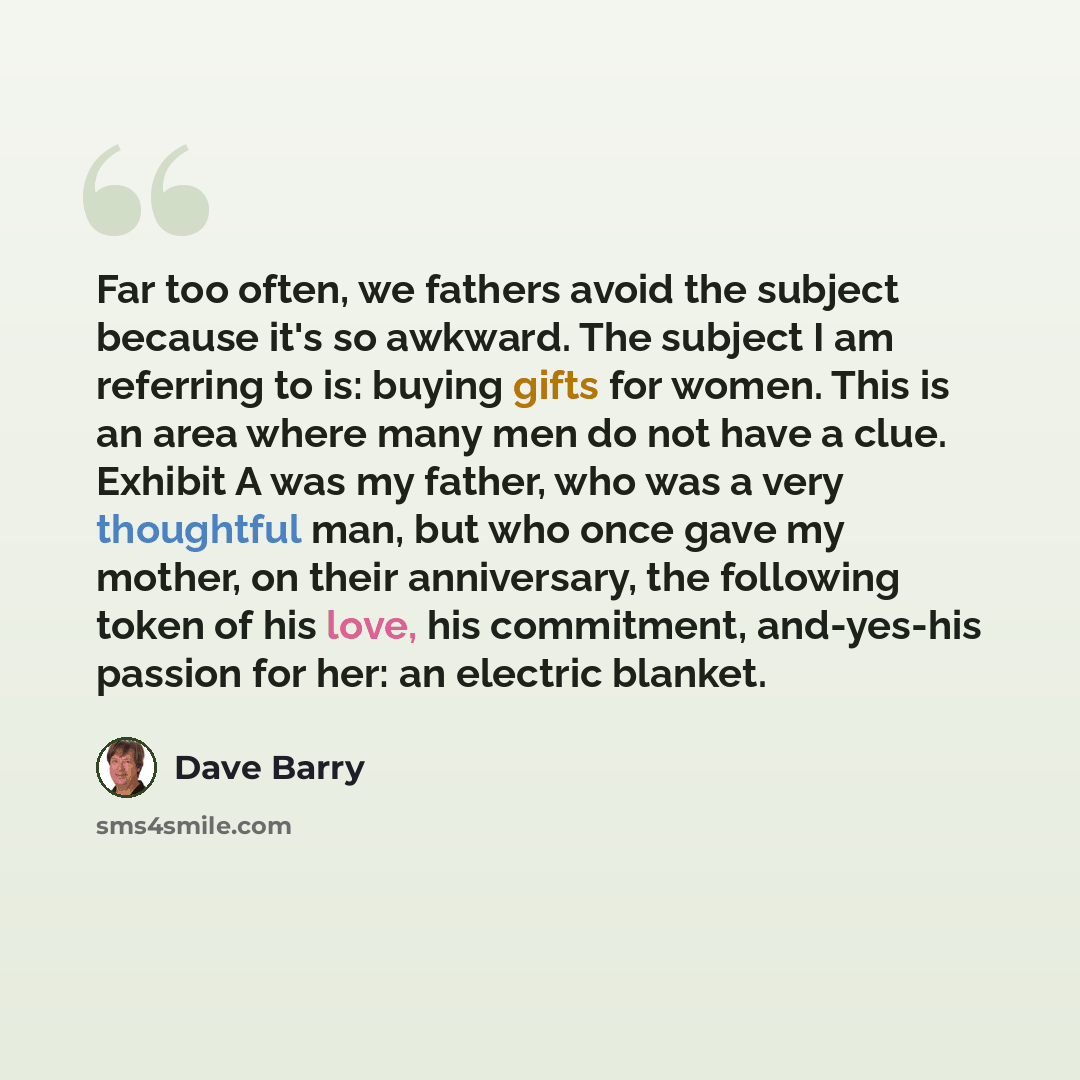 “Far too often, we fathers avoid the subject because it's so awkward. The subject I am referring to is: buying gifts for women. This is an area where many men do not have a clue. Exhibit A was my father, who was a very thoughtful man, but who once gave my mother, on their anniversary, the following…” quote by Dave Barry