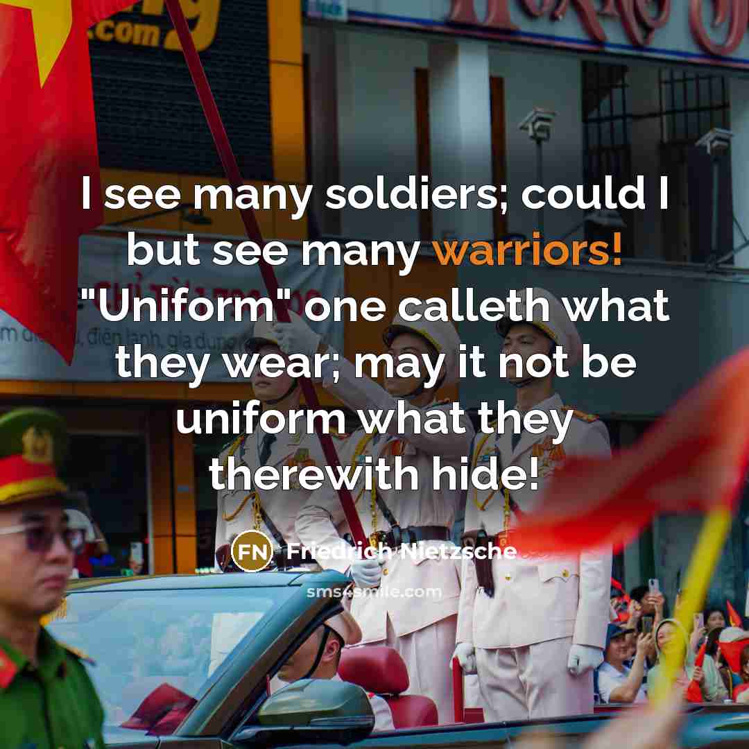 “I see many soldiers; could I but see many warriors! "Uniform" one calleth what they wear; may it not be uniform what they therewith hide!” quote by Friedrich Nietzsche