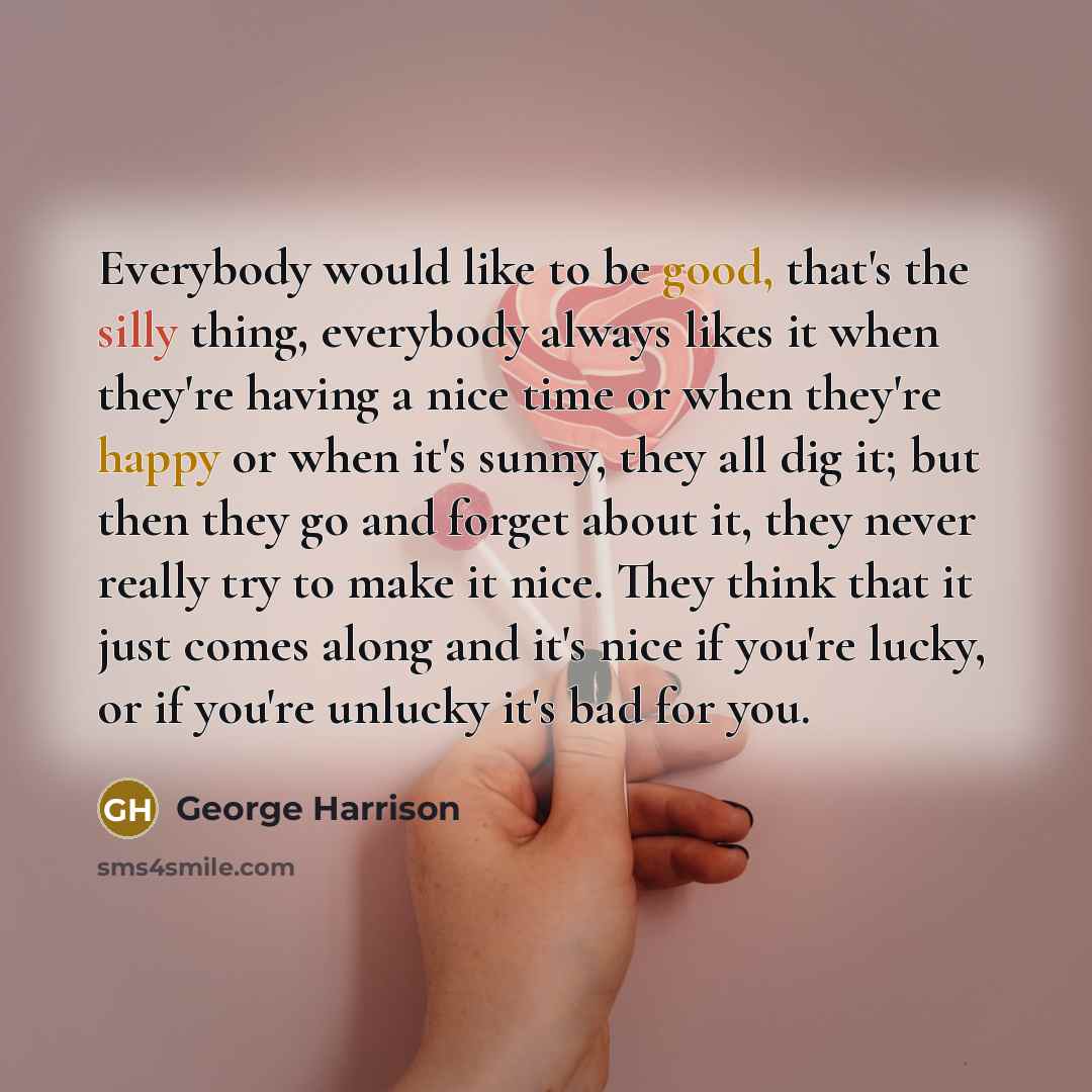 “Everybody would like to be good, that's the silly thing, everybody always likes it when they're having a nice time or when they're happy or when it's sunny, they all dig it; but then they go and forget about it, they never really try to make it nice. They think that it just comes along and it's…” quote by George Harrison