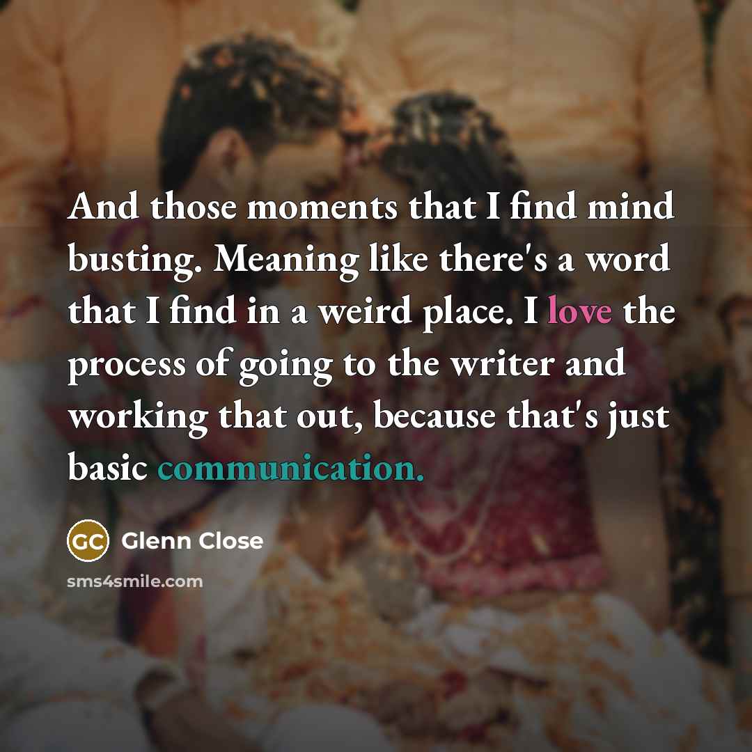 “And those moments that I find mind busting. Meaning like there's a word that I find in a weird place. I love the process of going to the writer and working that out, because that's just basic communication.” quote by Glenn Close