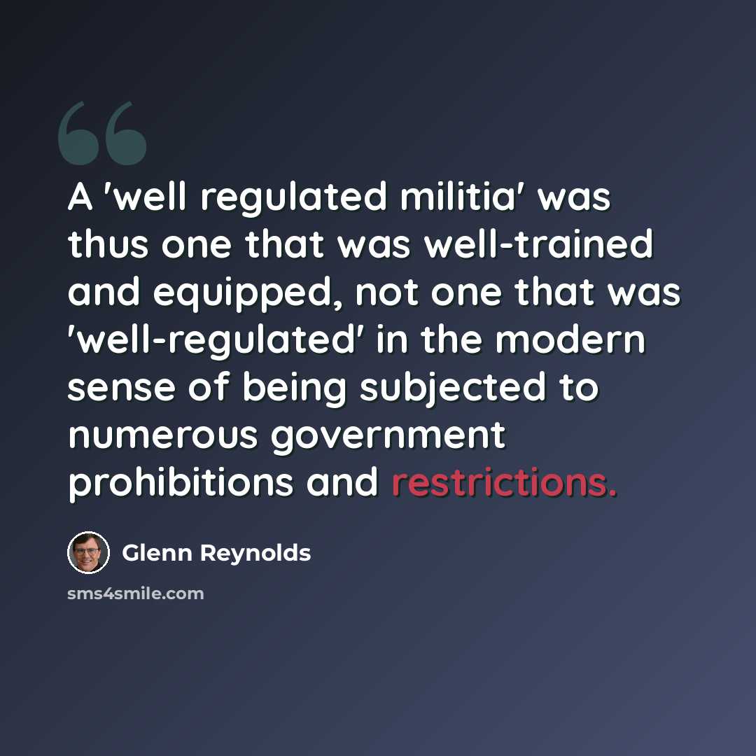 “A 'well regulated militia' was thus one that was well-trained and equipped, not one that was 'well-regulated' in the modern sense of being subjected to numerous government prohibitions and restrictions.” quote by Glenn Reynolds