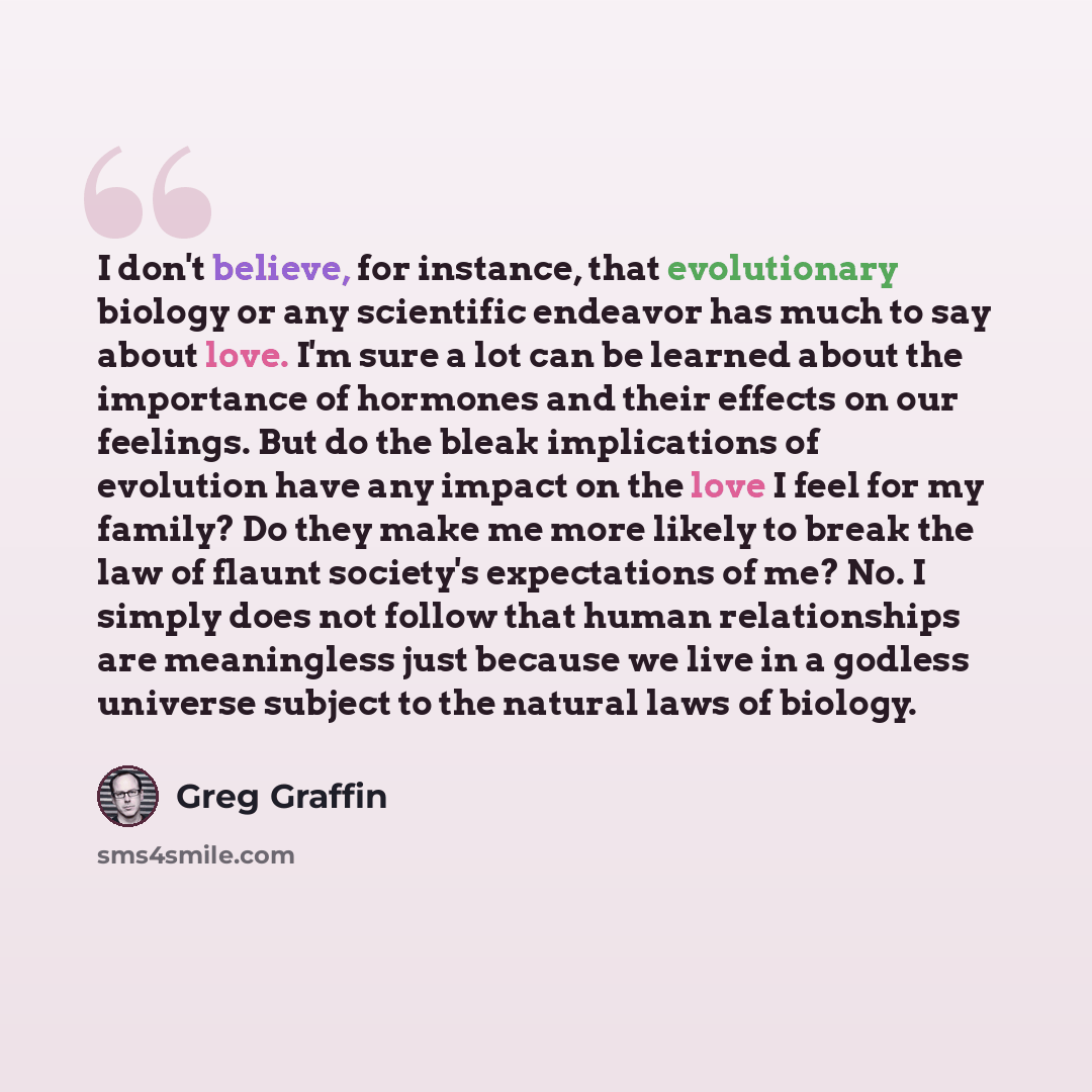 “I don't believe, for instance, that evolutionary biology or any scientific endeavor has much to say about love. I'm sure a lot can be learned about the importance of hormones and their effects on our feelings. But do the bleak implications of evolution have any impact on the love I feel for my…” quote by Greg Graffin