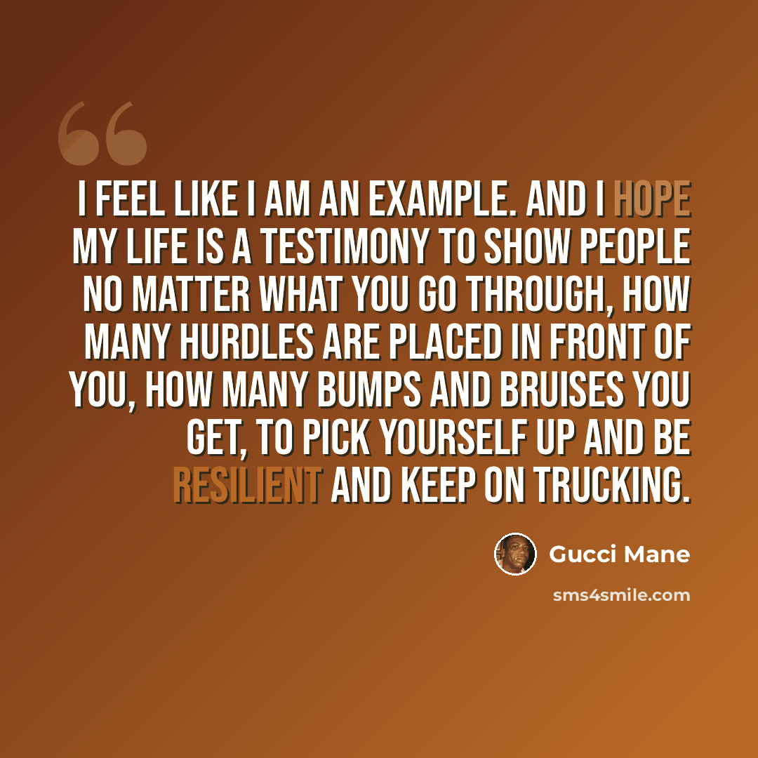 “I feel like I am an example. And I hope my life is a testimony to show people no matter what you go through, how many hurdles are placed in front of you, how many bumps and bruises you get, to pick yourself up and be resilient and keep on trucking.” quote by Gucci Mane