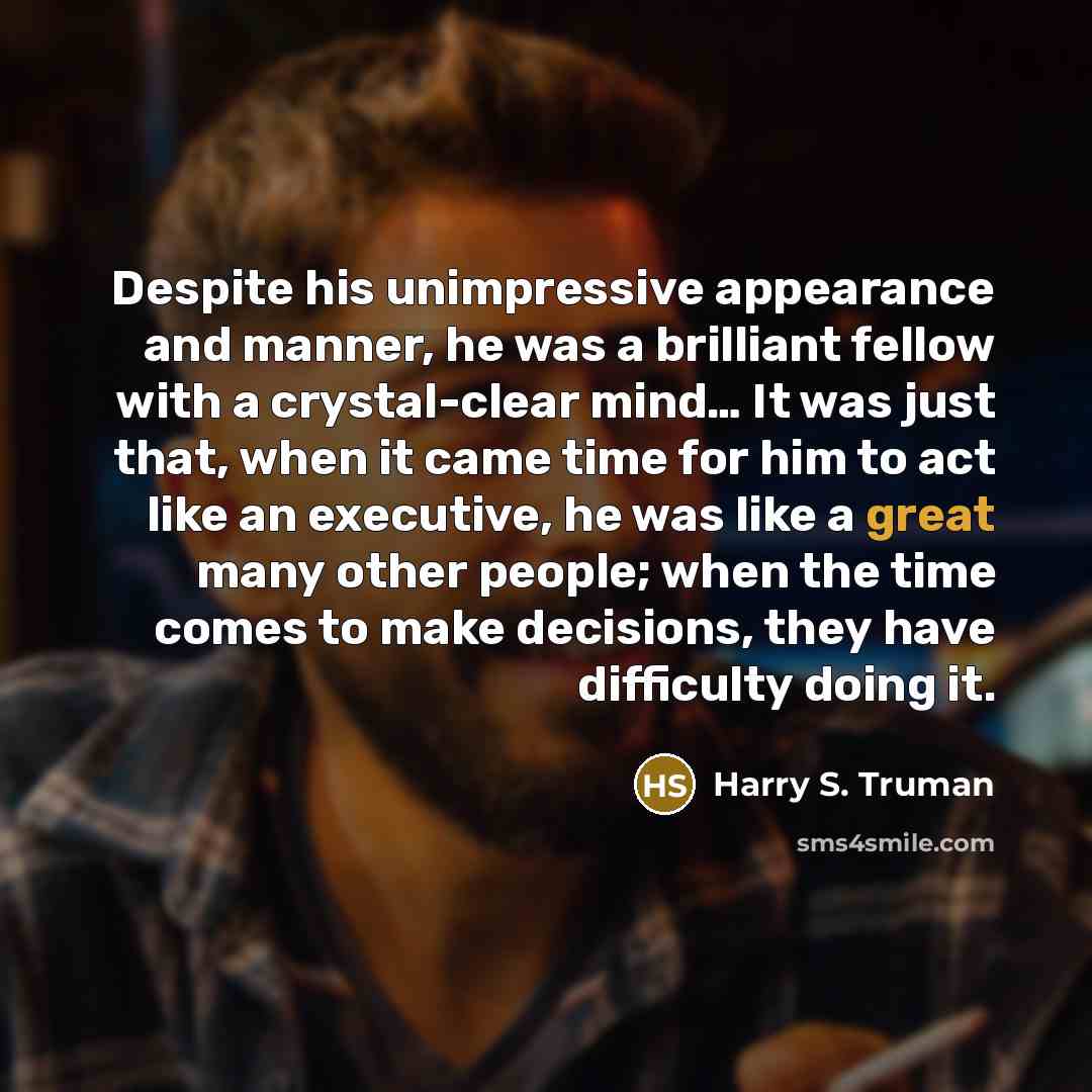 “Despite his unimpressive appearance and manner, he was a brilliant fellow with a crystal-clear mind… It was just that, when it came time for him to act like an executive, he was like a great many other people; when the time comes to make decisions, they have difficulty doing it.” quote by Harry S. Truman