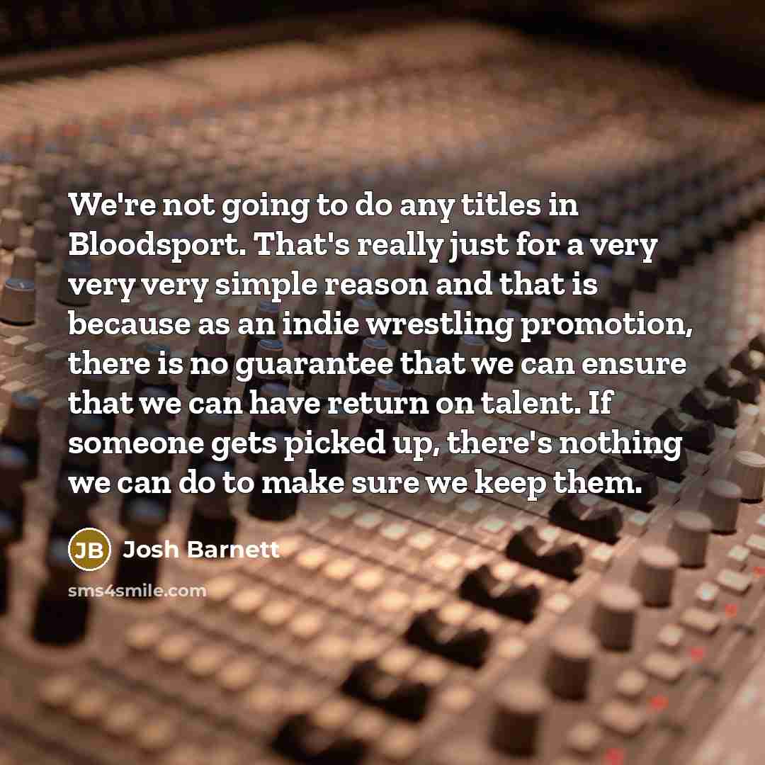 “We're not going to do any titles in Bloodsport. That's really just for a very very very simple reason and that is because as an indie wrestling promotion, there is no guarantee that we can ensure that we can have return on talent. If someone gets picked up, there's nothing we can do to make sure…” quote by Josh Barnett