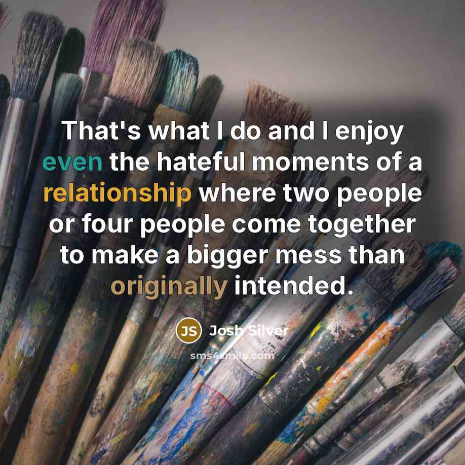 “That's what I do and I enjoy even the hateful moments of a relationship where two people or four people come together to make a bigger mess than originally intended.” quote by Josh Silver