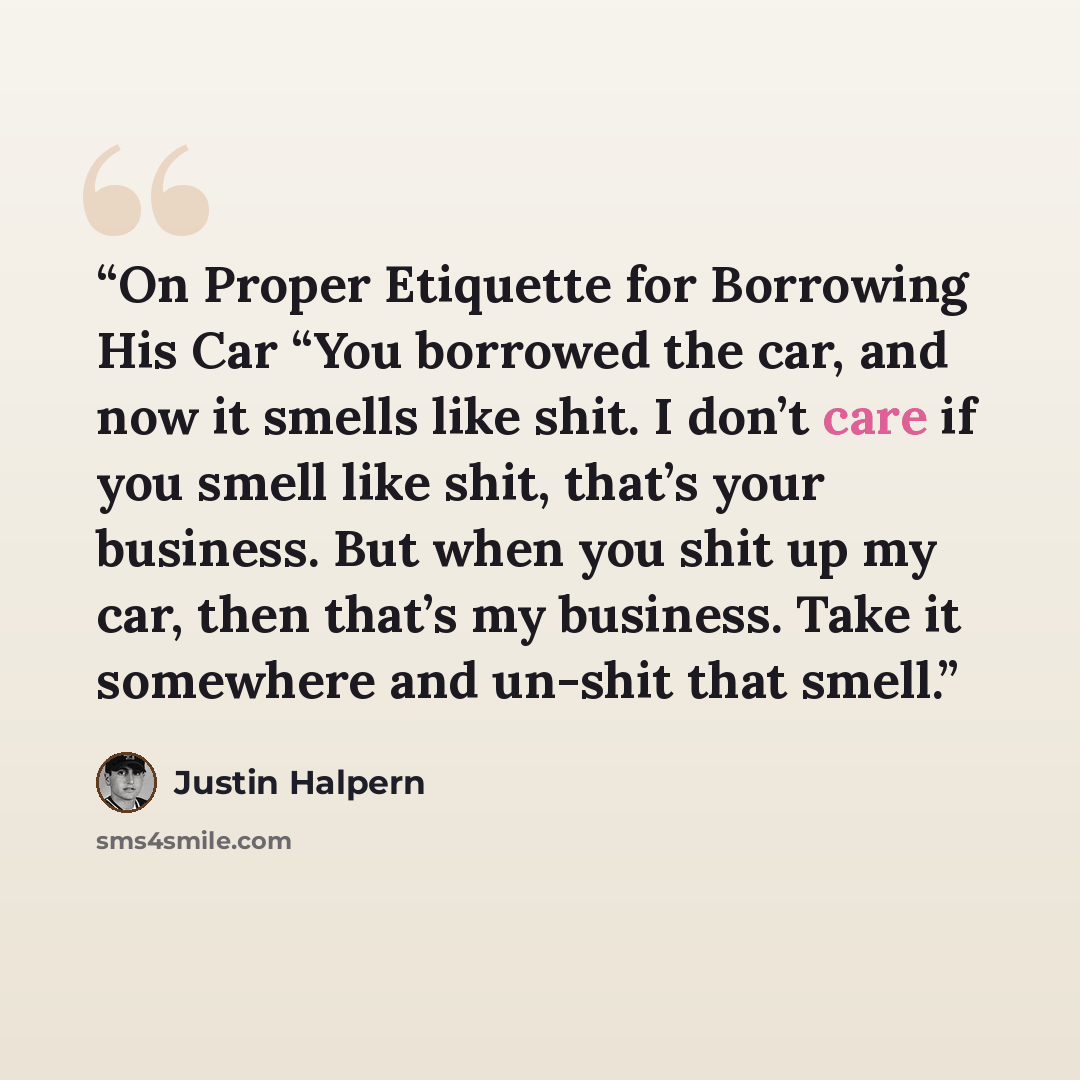 “On Proper Etiquette for Borrowing His Car “You borrowed the car, and now it smells like shit. I don’t care if you smell like shit, that’s your business. But when you shit up my car, then that’s my business. Take it somewhere and un-shit that smell.” quote by Justin Halpern
