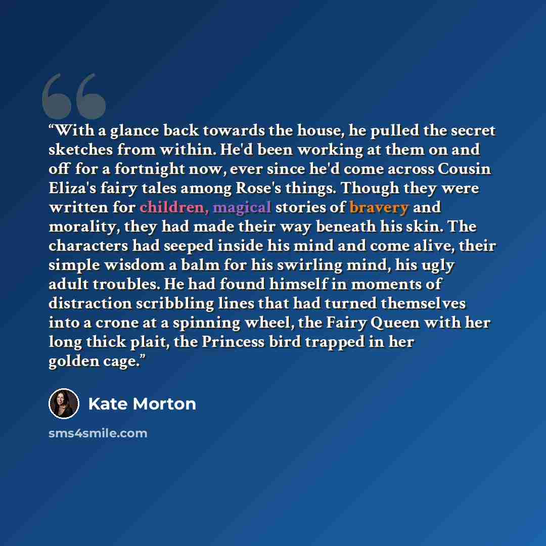 “With a glance back towards the house, he pulled the secret sketches from within. He'd been working at them on and off for a fortnight now, ever since he'd come across Cousin Eliza's fairy tales among Rose's things. Though they were written for children, magical stories of bravery and morality…” quote by Kate Morton