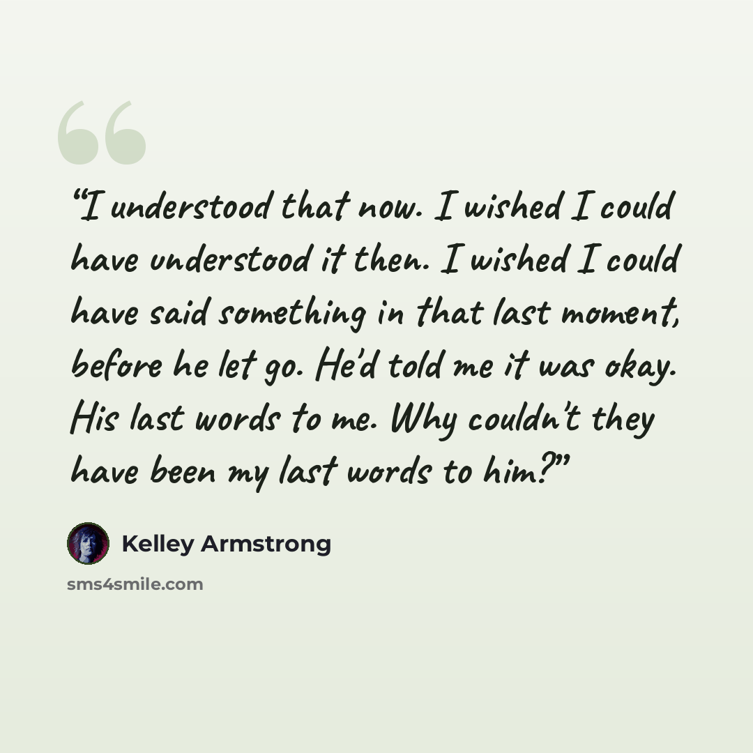 “I understood that now. I wished I could have understood it then. I wished I could have said something in that last moment, before he let go. He'd told me it was okay. His last words to me. Why couldn't they have been my last words to him?” quote by Kelley Armstrong