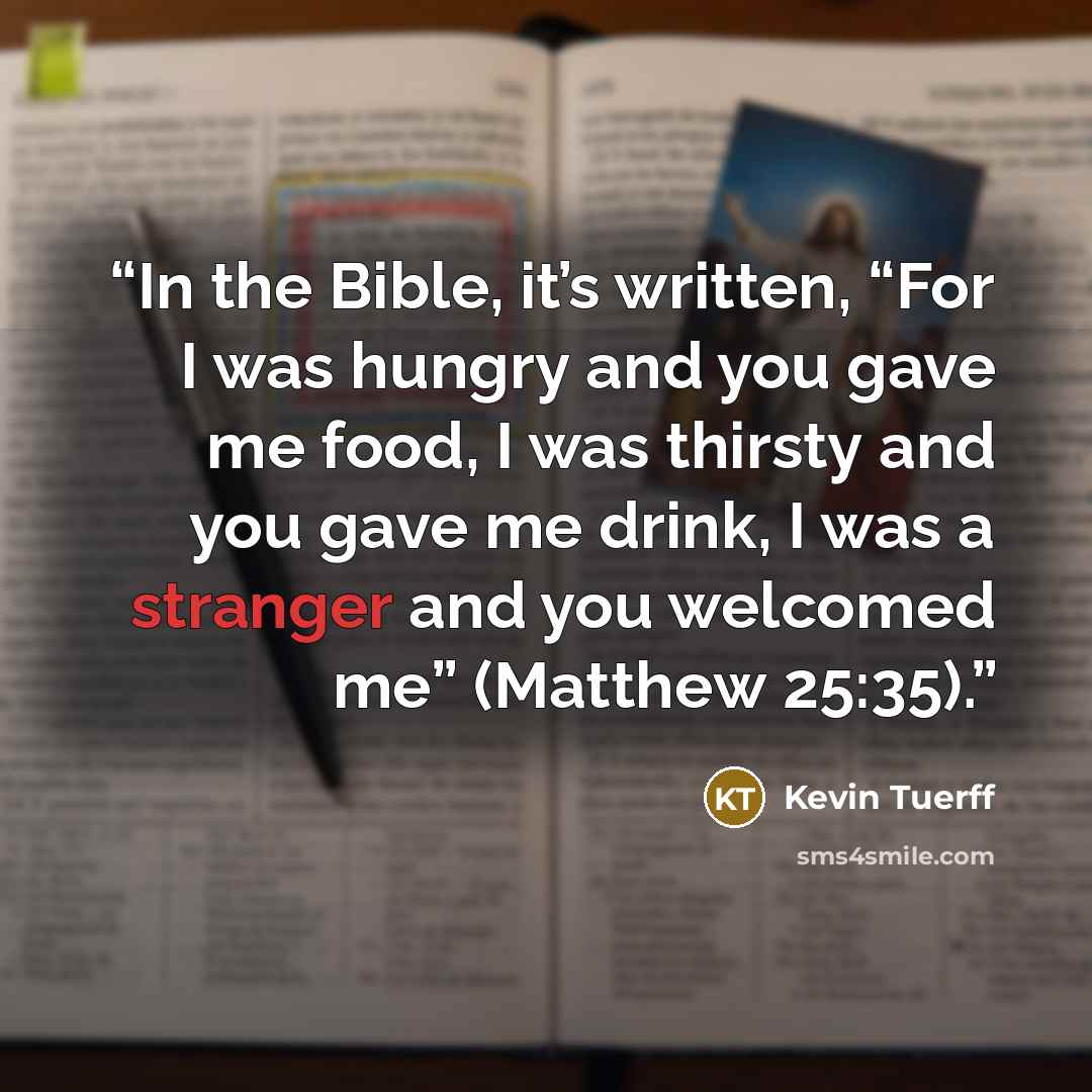 “In the Bible, it’s written, “For I was hungry and you gave me food, I was thirsty and you gave me drink, I was a stranger and you welcomed me” (Matthew 25:35).” quote by Kevin Tuerff