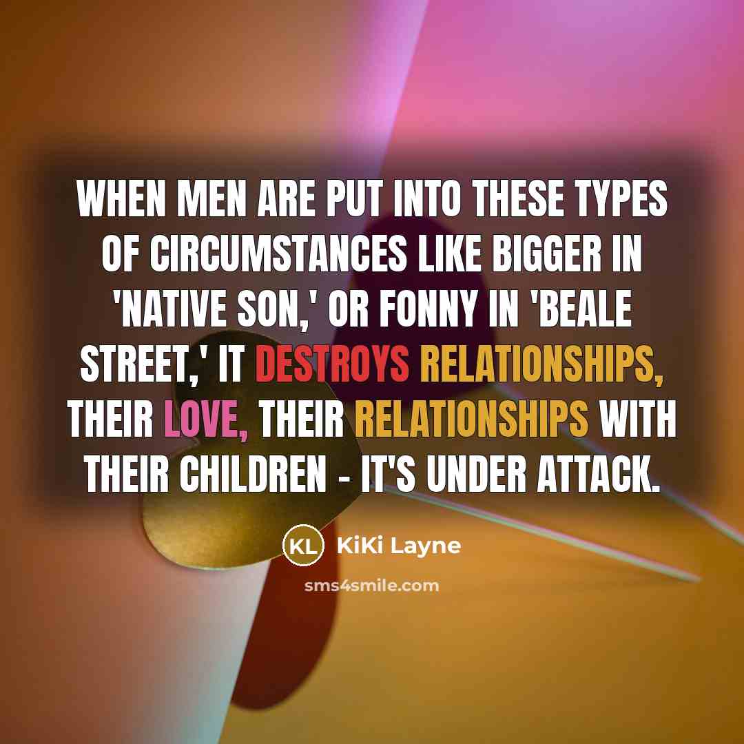 “When men are put into these types of circumstances like Bigger in 'Native Son,' or Fonny in 'Beale Street,' it destroys relationships, their love, their relationships with their children - it's under attack.” quote by KiKi Layne
