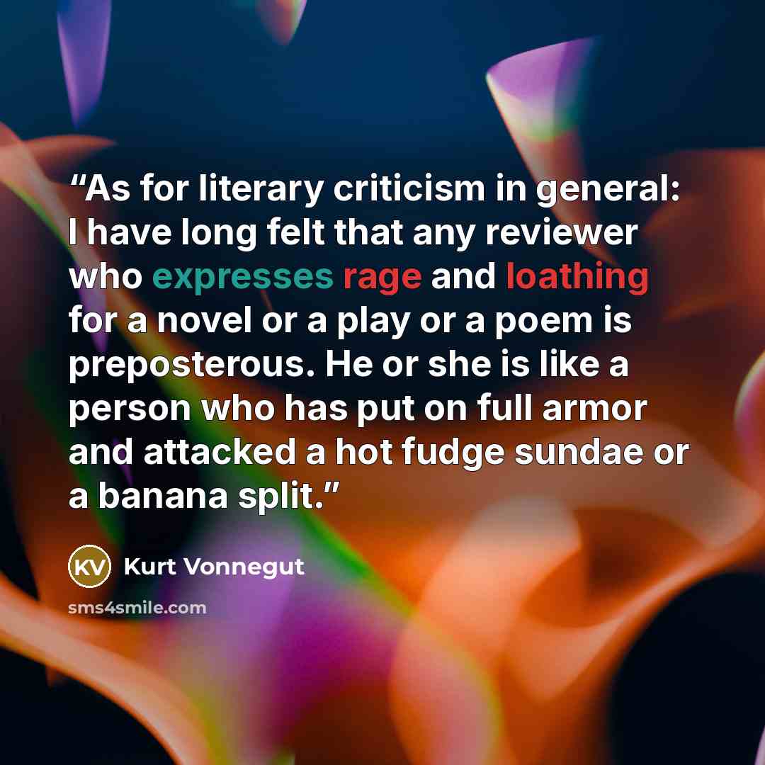 “As for literary criticism in general: I have long felt that any reviewer who expresses rage and loathing for a novel or a play or a poem is preposterous. He or she is like a person who has put on full armor and attacked a hot fudge sundae or a banana split.” quote by kurt Vonnegut