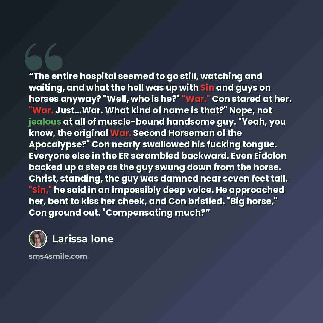 “The entire hospital seemed to go still, watching and waiting, and what the hell was up with Sin and guys on horses anyway? "Well, who is he?" "War." Con stared at her. "War. Just...War. What kind of name is that?" Nope, not jealous at all of muscle-bound handsome guy. "Yeah, you know, the original…” quote by Larissa Ione