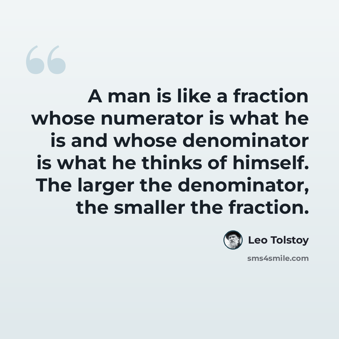 “A man is like a fraction whose numerator is what he is and whose denominator is what he thinks of himself. The larger the denominator, the smaller the fraction.” quote by Leo Tolstoy