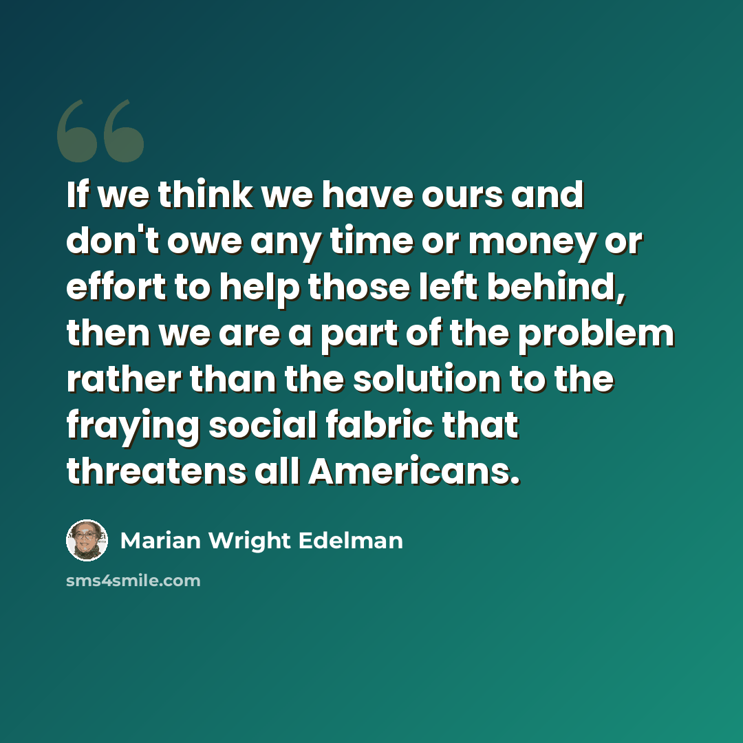 “If we think we have ours and don't owe any time or money or effort to help those left behind, then we are a part of the problem rather than the solution to the fraying social fabric that threatens all Americans.” quote by Marian Wright Edelman