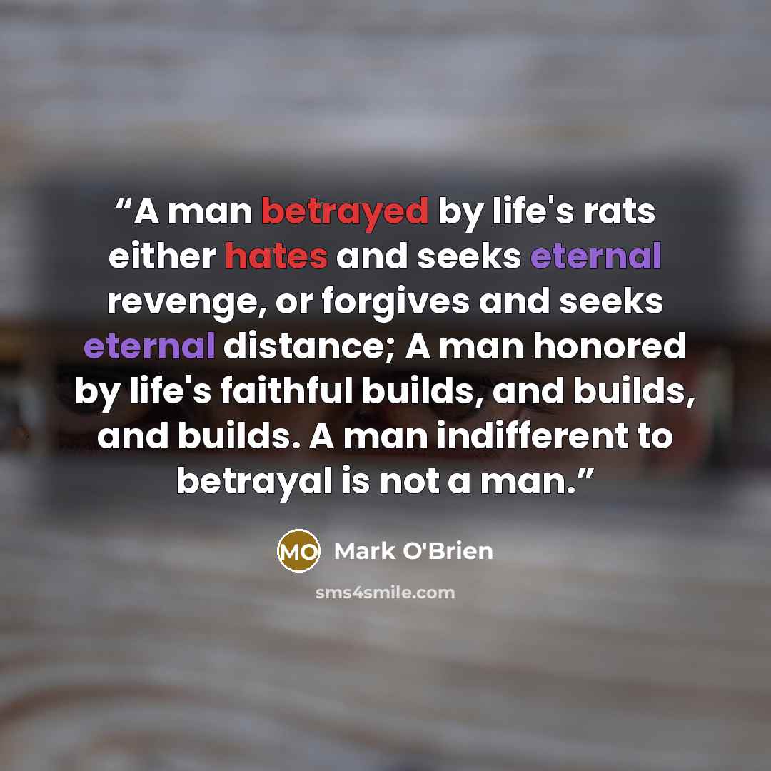 “A man betrayed by life's rats either hates and seeks eternal revenge, or forgives and seeks eternal distance; A man honored by life's faithful builds, and builds, and builds. A man indifferent to betrayal is not a man.” quote by Mark O'Brien