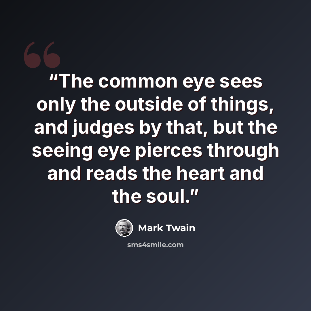 “The common eye sees only the outside of things, and judges by that, but the seeing eye pierces through and reads the heart and the soul.” quote by Mark Twain