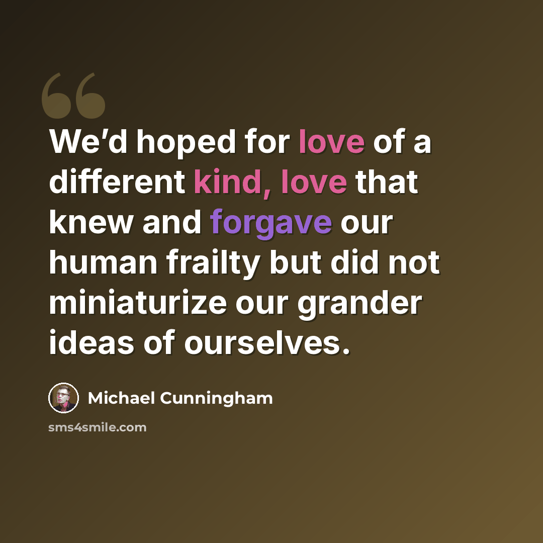 “We’d hoped for love of a different kind, love that knew and forgave our human frailty but did not miniaturize our grander ideas of ourselves.” quote by Michael Cunningham