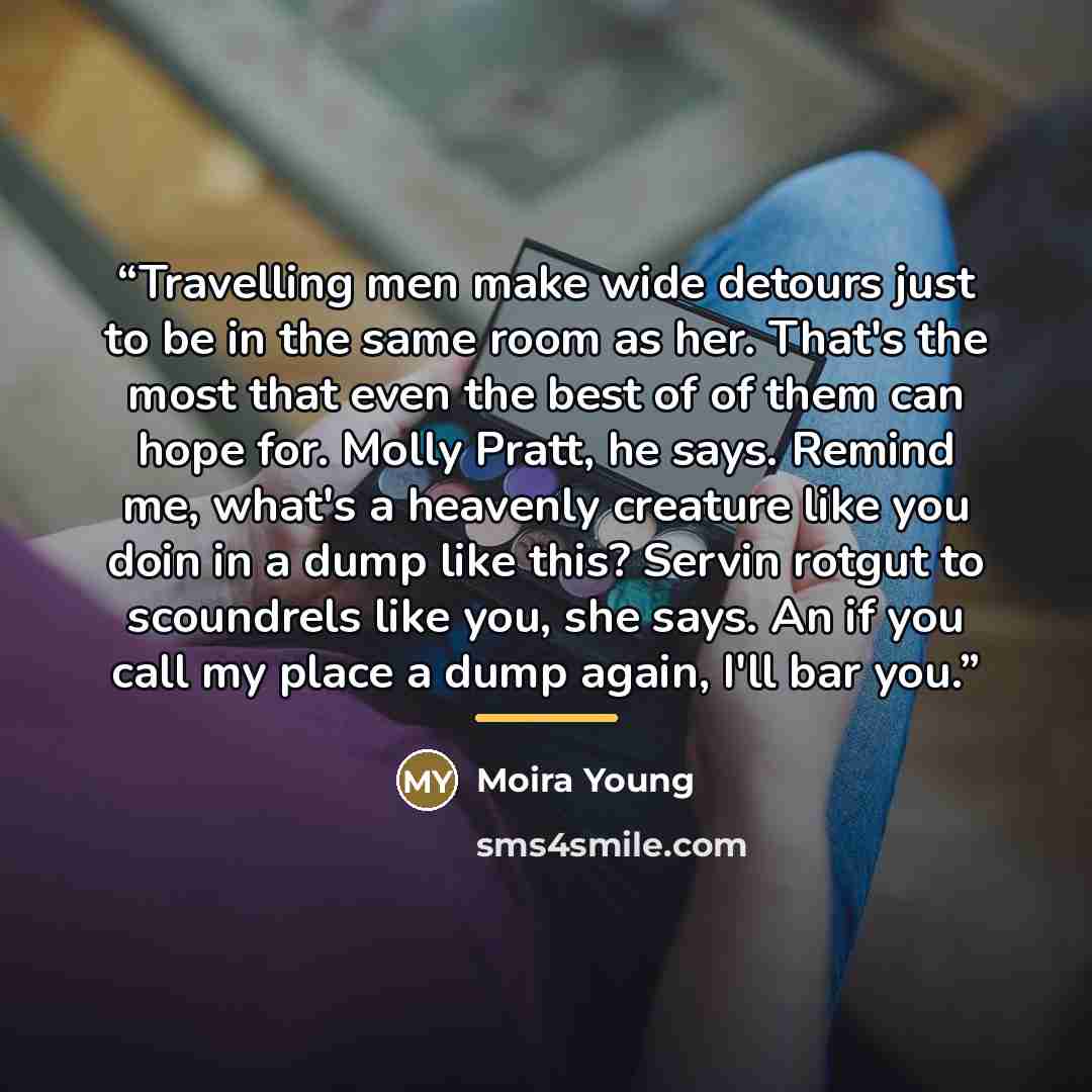 “Travelling men make wide detours just to be in the same room as her. That's the most that even the best of of them can hope for. Molly Pratt, he says. Remind me, what's a heavenly creature like you doin in a dump like this? Servin rotgut to scoundrels like you, she says. An if you call my place a…” quote by Moira Young