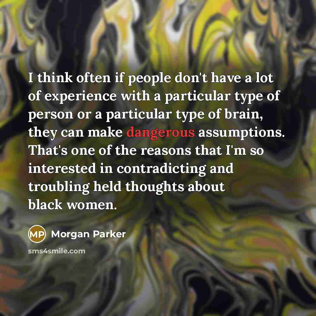 “I think often if people don't have a lot of experience with a particular type of person or a particular type of brain, they can make dangerous assumptions. That's one of the reasons that I'm so interested in contradicting and troubling held thoughts about black women.” quote by Morgan Parker