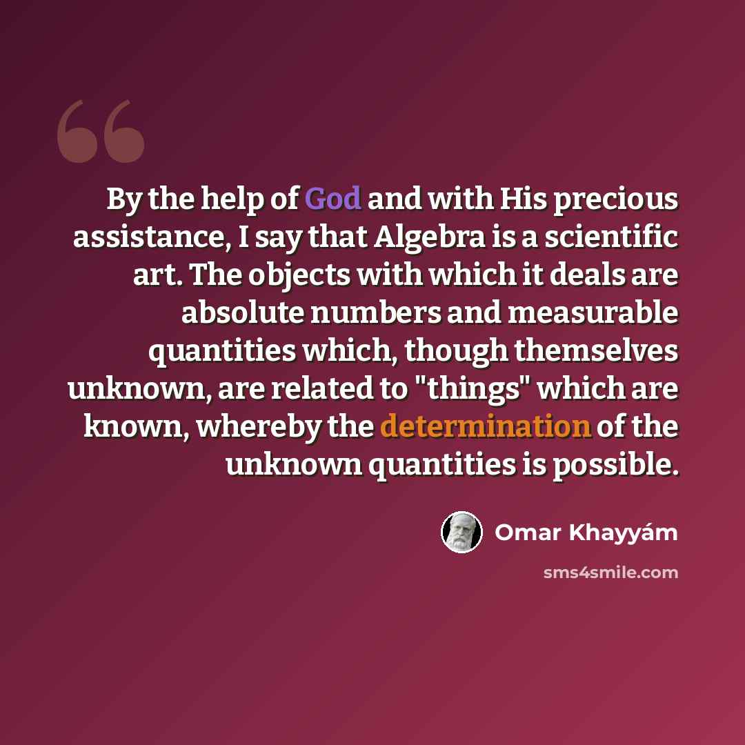 “By the help of God and with His precious assistance, I say that Algebra is a scientific art. The objects with which it deals are absolute numbers and measurable quantities which, though themselves unknown, are related to "things" which are known, whereby the determination of the unknown quantities…” quote by Omar Khayyam