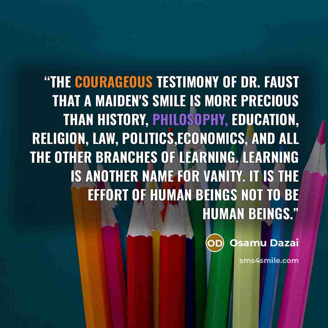 “The courageous testimony of Dr. Faust that a maiden's smile is more precious than history, philosophy, education, religion, law, politics,economics, and all the other branches of learning. Learning is another name for vanity. It is the effort of human beings not to be human beings.” quote by Osamu Dazai