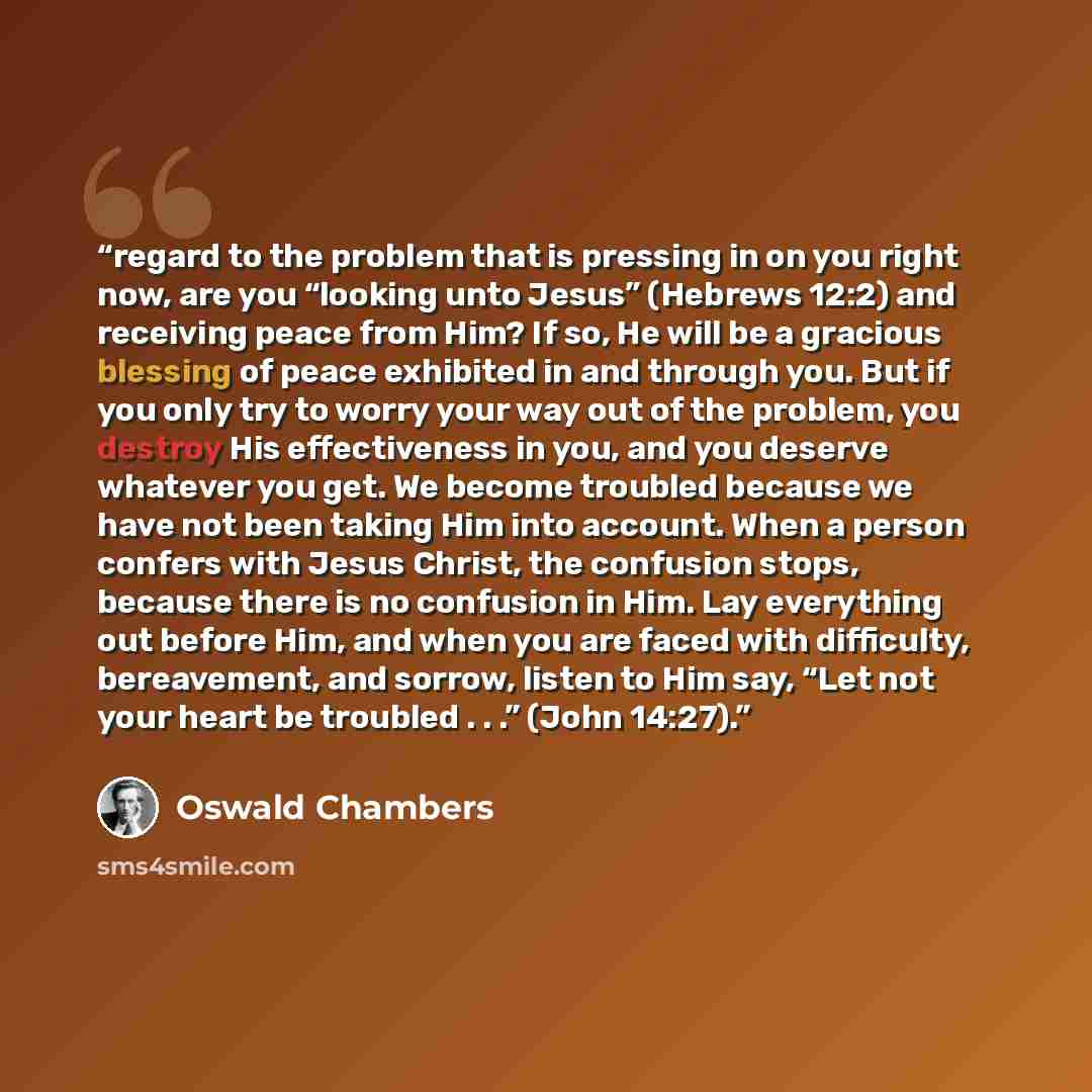 “regard to the problem that is pressing in on you right now, are you “looking unto Jesus” (Hebrews 12:2) and receiving peace from Him? If so, He will be a gracious blessing of peace exhibited in and through you. But if you only try to worry your way out of the problem, you destroy His effectiveness…” quote by Oswald Chambers