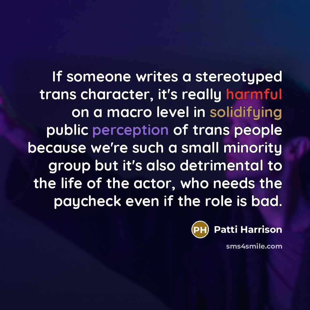 “If someone writes a stereotyped trans character, it's really harmful on a macro level in solidifying public perception of trans people because we're such a small minority group but it's also detrimental to the life of the actor, who needs the paycheck even if the role is bad.” quote by Patti Harrison
