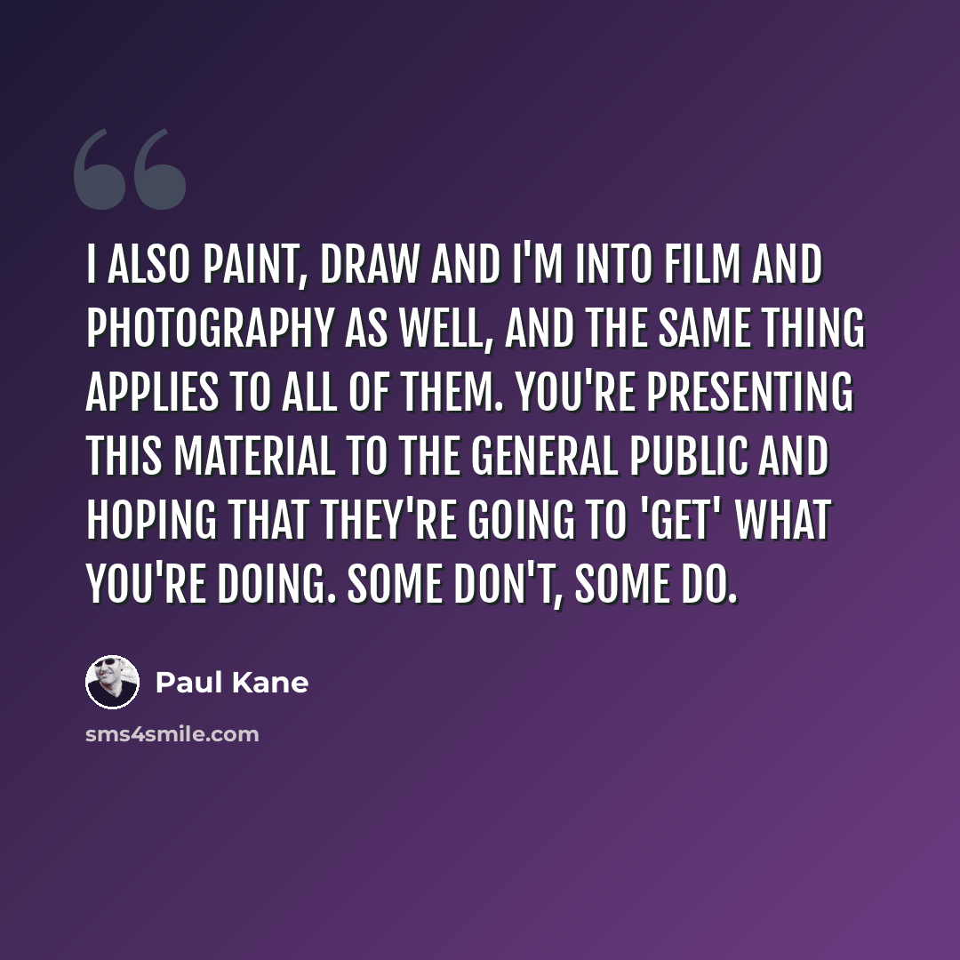 “I also paint, draw and I'm into film and photography as well, and the same thing applies to all of them. You're presenting this material to the general public and hoping that they're going to 'get' what you're doing. Some don't, some do.” quote by Paul Kane
