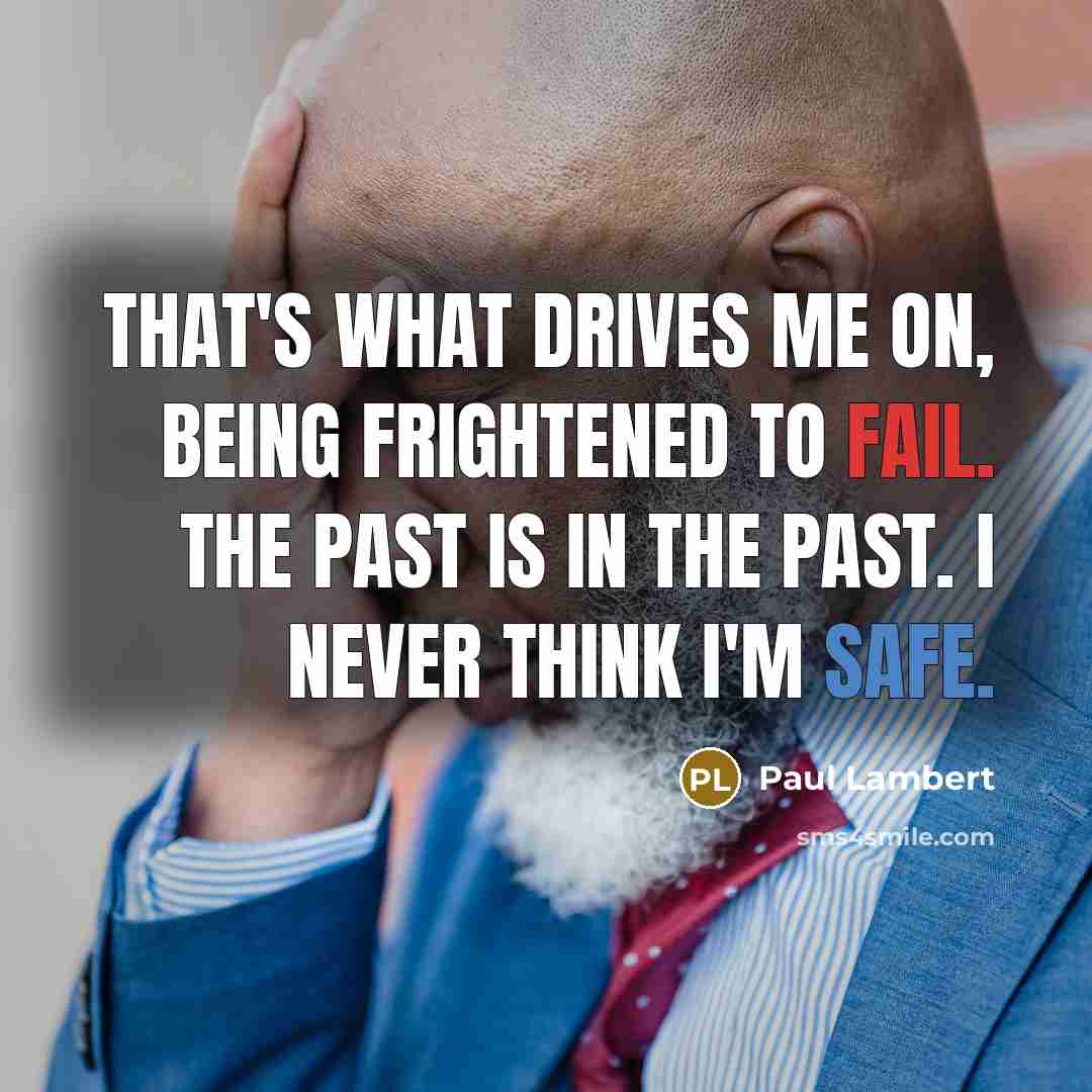 “That's what drives me on, being frightened to fail. The past is in the past. I never think I'm safe.” quote by Paul Lambert