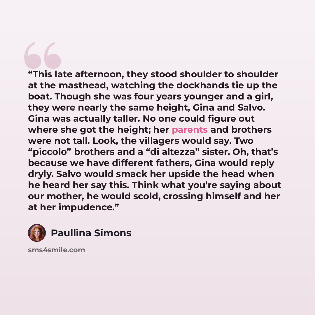 “This late afternoon, they stood shoulder to shoulder at the masthead, watching the dockhands tie up the boat. Though she was four years younger and a girl, they were nearly the same height, Gina and Salvo. Gina was actually taller. No one could figure out where she got the height; her parents and…” quote by Paullina Simons