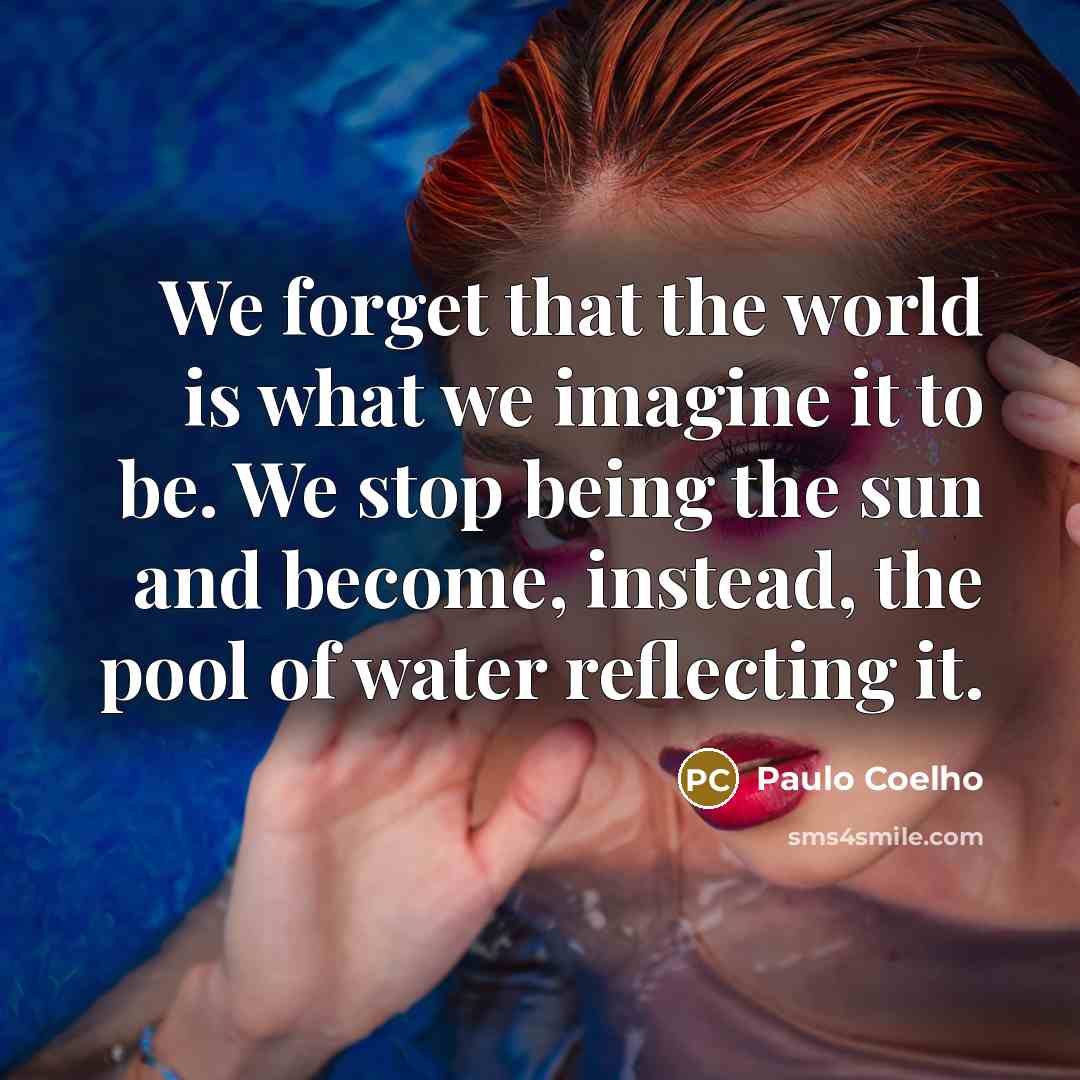 “We forget that the world is what we imagine it to be. We stop being the sun and become, instead, the pool of water reflecting it.” quote by Paulo Coelho