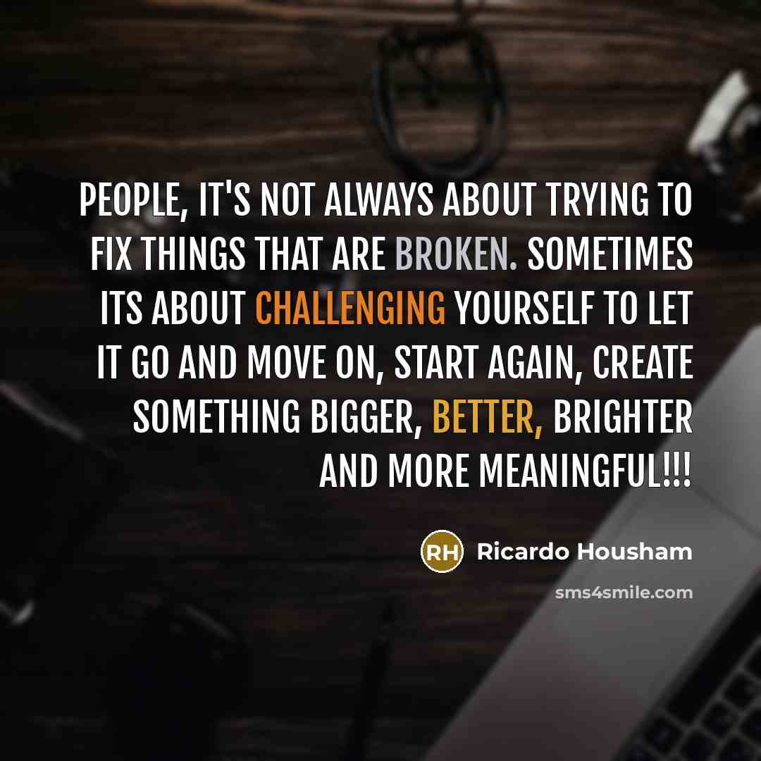 “People, it's not always about trying to fix things that are broken. Sometimes its about challenging yourself to let it go and move on, start again, create something bigger, better, brighter and more meaningful!!!” quote by Ricardo Housham