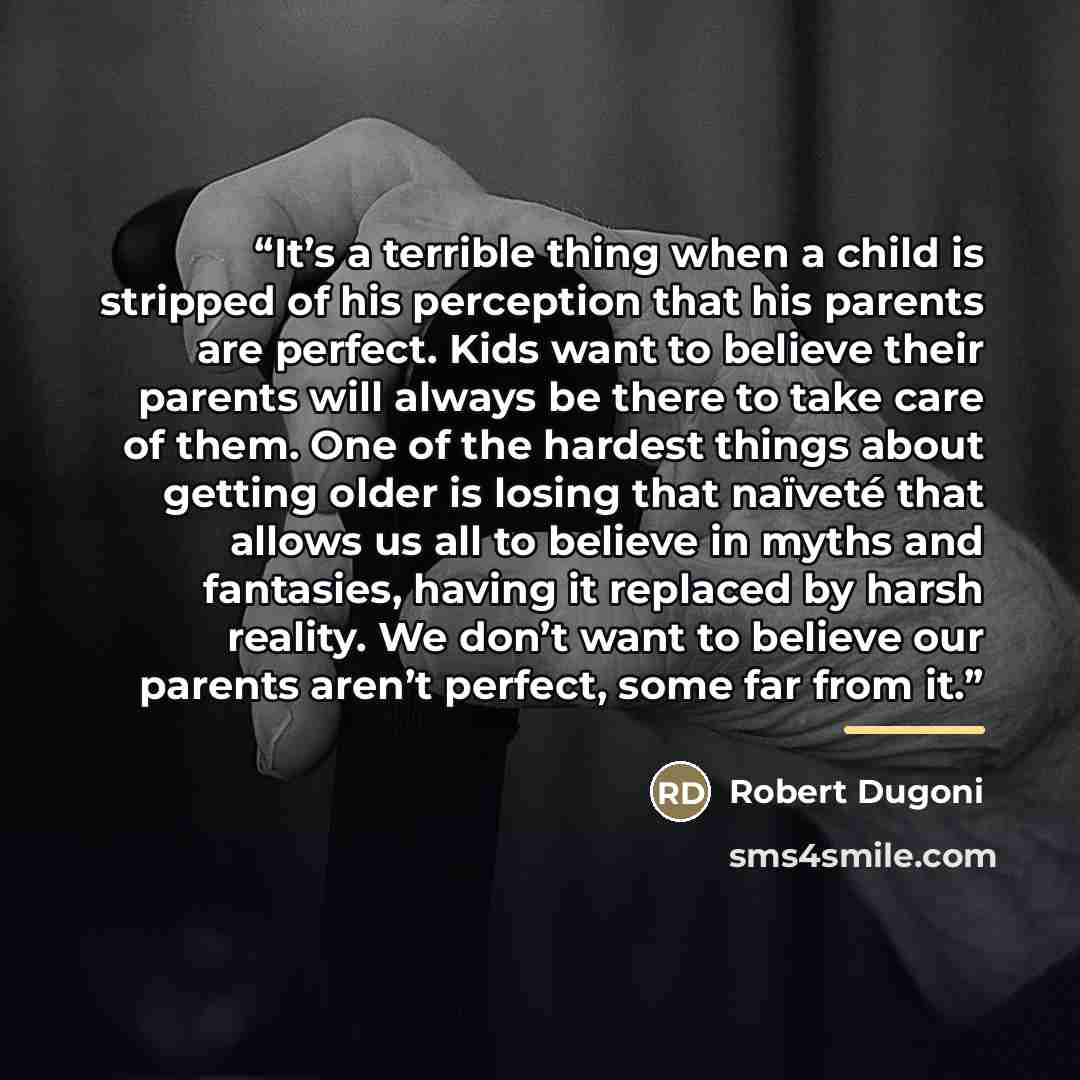 “It’s a terrible thing when a child is stripped of his perception that his parents are perfect. Kids want to believe their parents will always be there to take care of them. One of the hardest things about getting older is losing that naïveté that allows us all to believe in myths and fantasies…” quote by Robert Dugoni