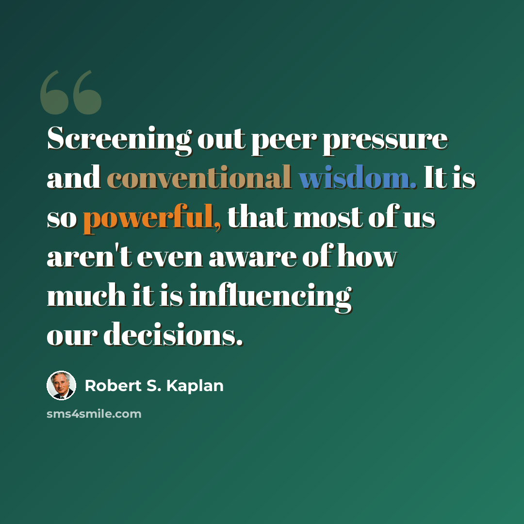 “Screening out peer pressure and conventional wisdom. It is so powerful, that most of us aren't even aware of how much it is influencing our decisions.” quote by Robert S. Kaplan