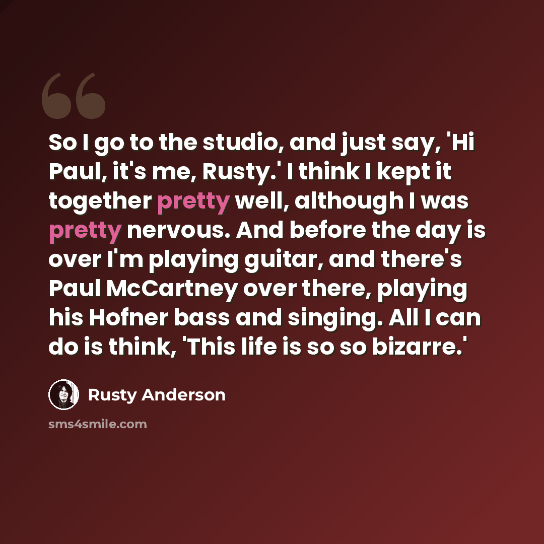 “So I go to the studio, and just say, 'Hi Paul, it's me, Rusty.' I think I kept it together pretty well, although I was pretty nervous. And before the day is over I'm playing guitar, and there's Paul McCartney over there, playing his Hofner bass and singing. All I can do is think, 'This life is so…” quote by Rusty Anderson