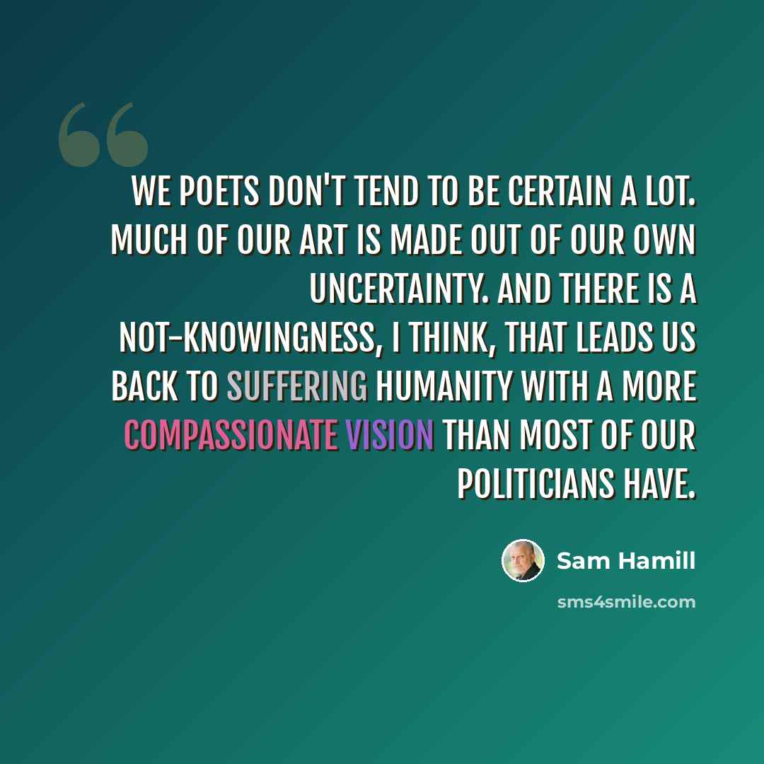 “We poets don't tend to be certain a lot. Much of our art is made out of our own uncertainty. And there is a not-knowingness, I think, that leads us back to suffering humanity with a more compassionate vision than most of our politicians have.” quote by Sam Hamill