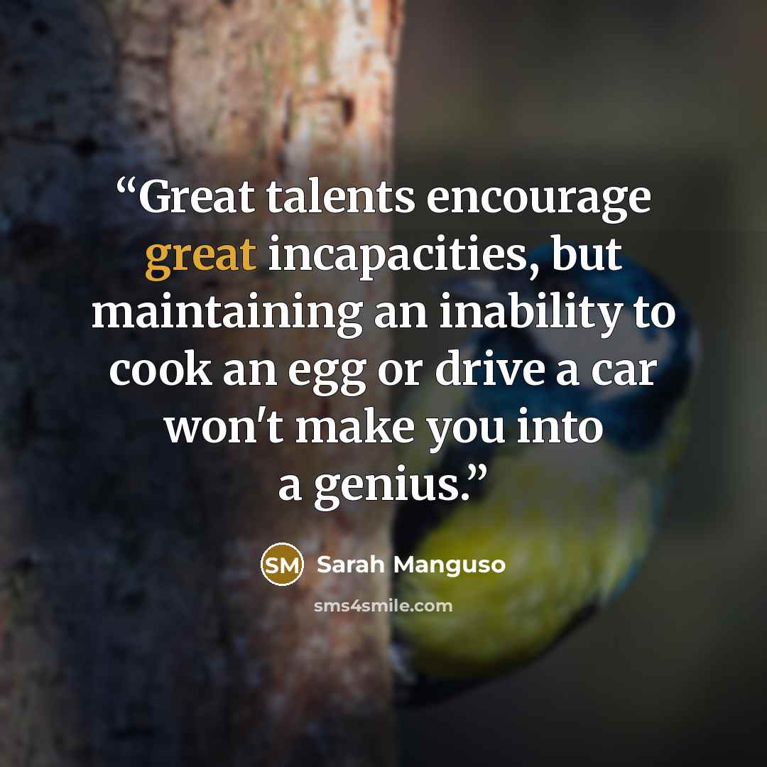 “Great talents encourage great incapacities, but maintaining an inability to cook an egg or drive a car won't make you into a genius.” quote by Sarah Manguso