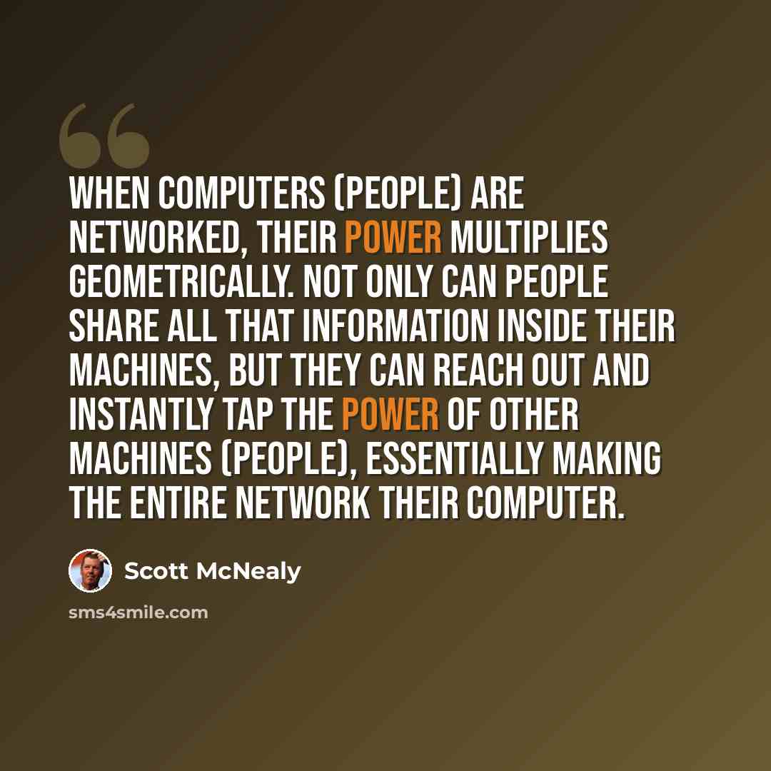 “When computers (people) are networked, their power multiplies geometrically. Not only can people share all that information inside their machines, but they can reach out and instantly tap the power of other machines (people), essentially making the entire network their computer.” quote by Scott McNealy