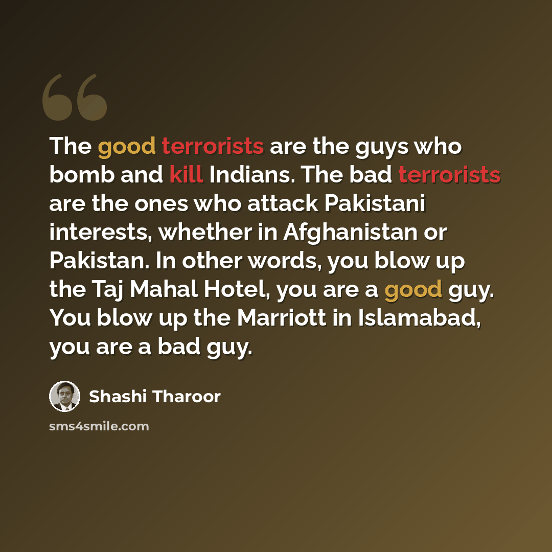 “The good terrorists are the guys who bomb and kill Indians. The bad terrorists are the ones who attack Pakistani interests, whether in Afghanistan or Pakistan. In other words, you blow up the Taj Mahal Hotel, you are a good guy. You blow up the Marriott in Islamabad, you are a bad guy.” quote by Shashi Tharoor