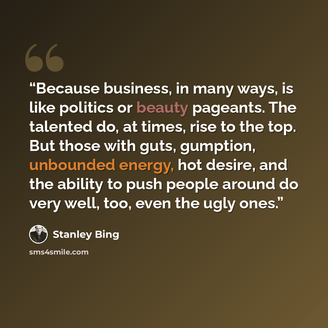 “Because business, in many ways, is like politics or beauty pageants. The talented do, at times, rise to the top. But those with guts, gumption, unbounded energy, hot desire, and the ability to push people around do very well, too, even the ugly ones.” quote by Stanley Bing