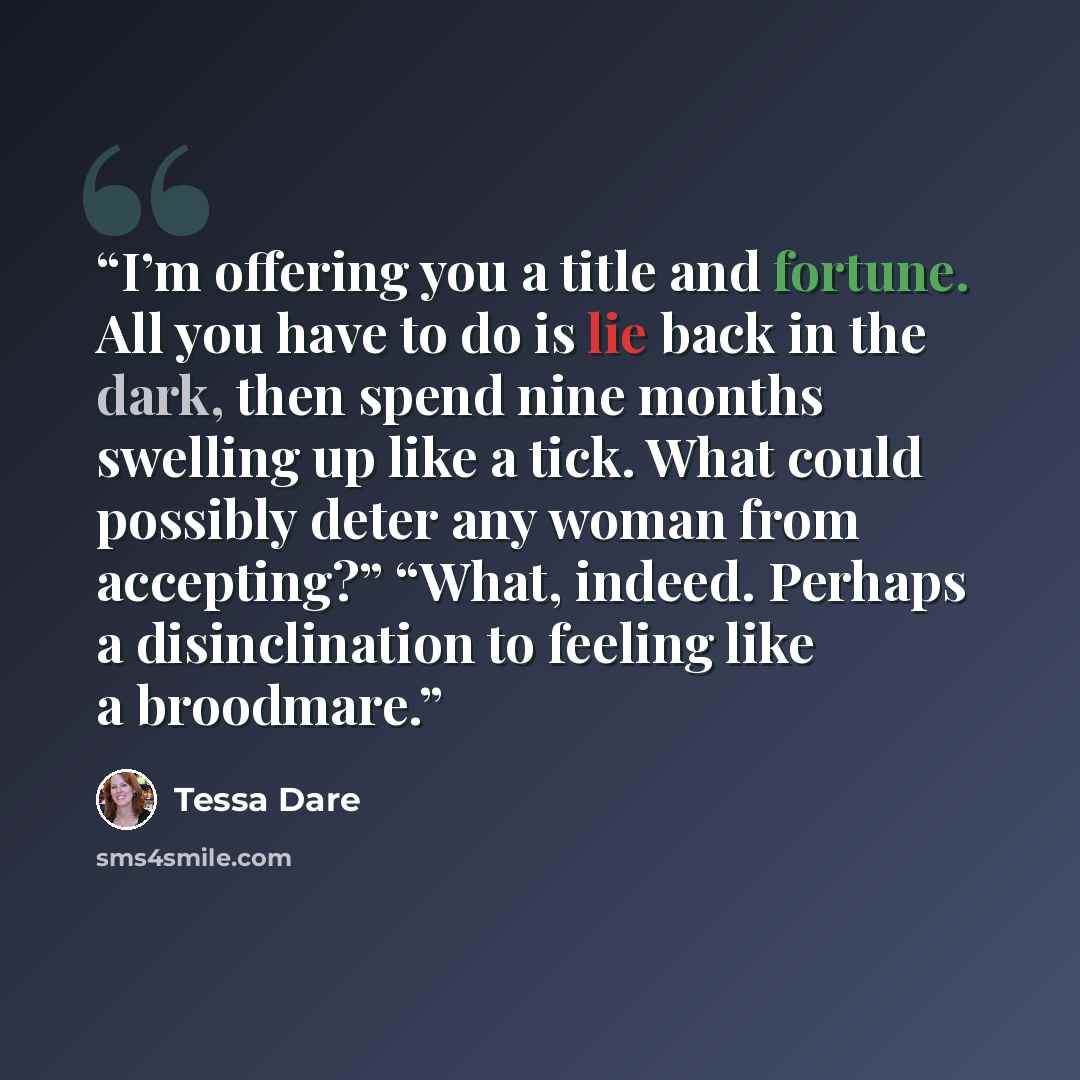 “I’m offering you a title and fortune. All you have to do is lie back in the dark, then spend nine months swelling up like a tick. What could possibly deter any woman from accepting?” “What, indeed. Perhaps a disinclination to feeling like a broodmare.” quote by Tessa Dare