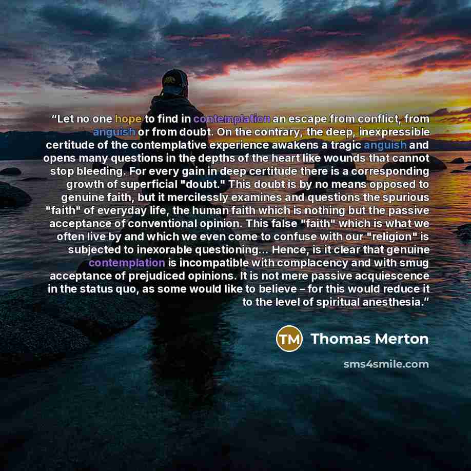 “Let no one hope to find in contemplation an escape from conflict, from anguish or from doubt. On the contrary, the deep, inexpressible certitude of the contemplative experience awakens a tragic anguish and opens many questions in the depths of the heart like wounds that cannot stop bleeding. For…” quote by Thomas Merton