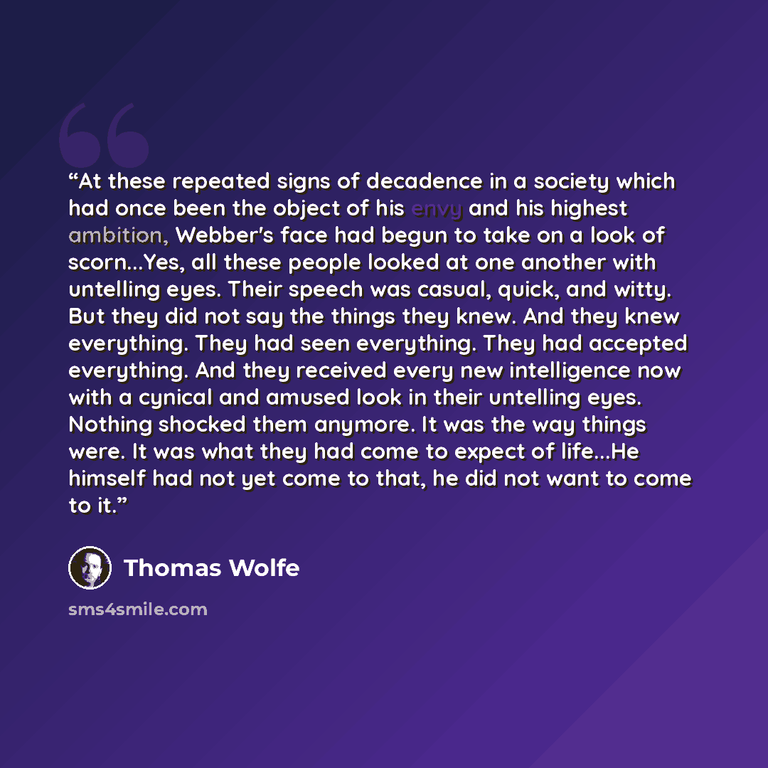 “At these repeated signs of decadence in a society which had once been the object of his envy and his highest ambition, Webber's face had begun to take on a look of scorn...Yes, all these people looked at one another with untelling eyes. Their speech was casual, quick, and witty. But they did not…” quote by Thomas Wolfe