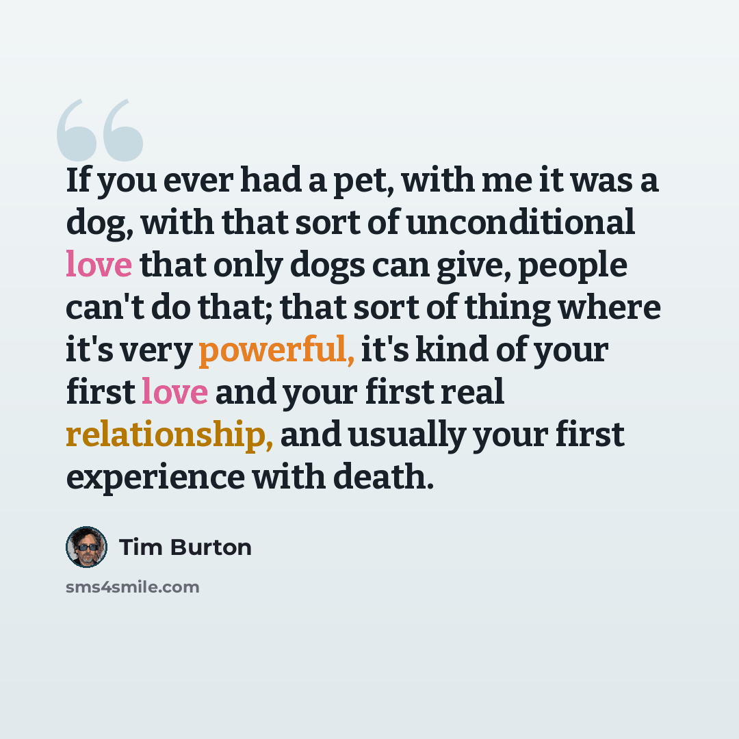 “If you ever had a pet, with me it was a dog, with that sort of unconditional love that only dogs can give, people can't do that; that sort of thing where it's very powerful, it's kind of your first love and your first real relationship, and usually your first experience with death.” quote by Tim Burton