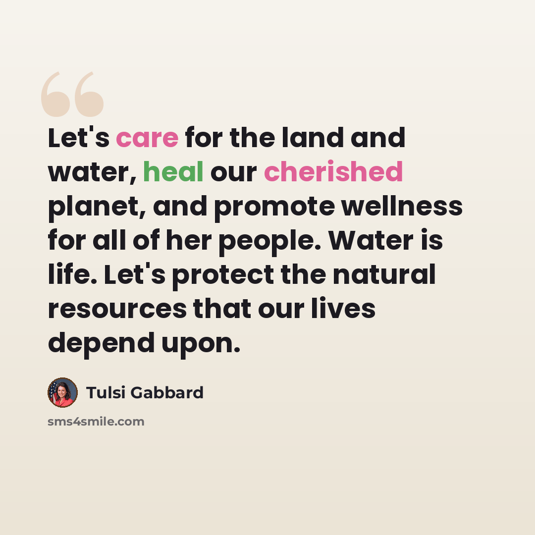 “Let's care for the land and water, heal our cherished planet, and promote wellness for all of her people. Water is life. Let's protect the natural resources that our lives depend upon.” quote by Tulsi Gabbard